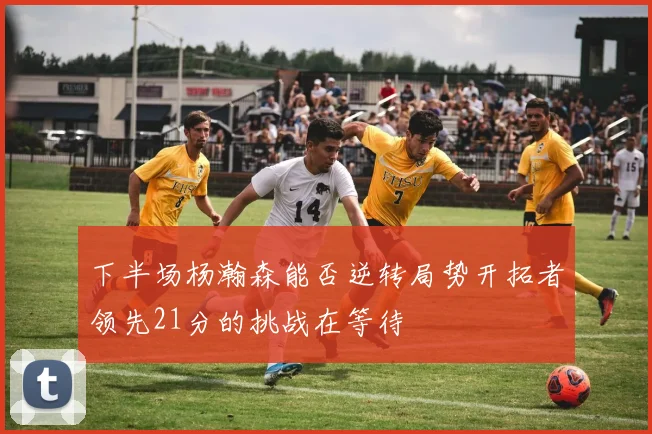下半场杨瀚森能否逆转局势开拓者领先21分的挑战在等待