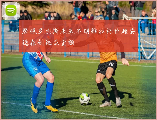 摩根罗杰斯未来不明维拉标价超安德森创纪录金额
