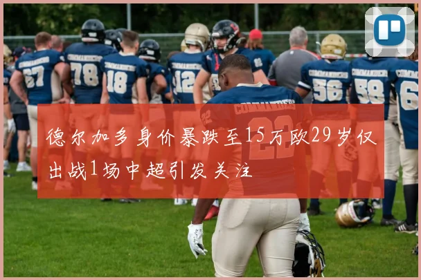 德尔加多身价暴跌至15万欧29岁仅出战1场中超引发关注