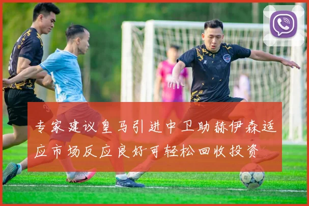 专家建议皇马引进中卫助赫伊森适应市场反应良好可轻松回收投资