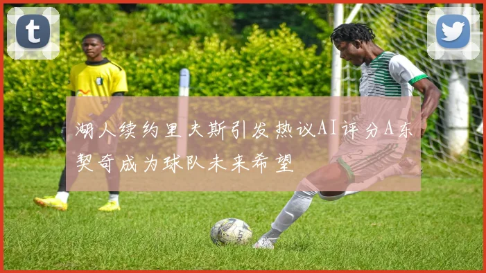 湖人续约里夫斯引发热议AI评分A东契奇成为球队未来希望