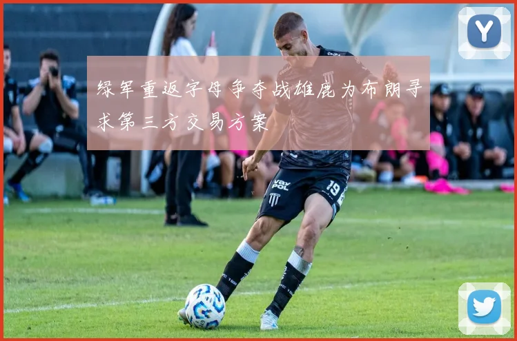 绿军重返字母争夺战雄鹿为布朗寻求第三方交易方案