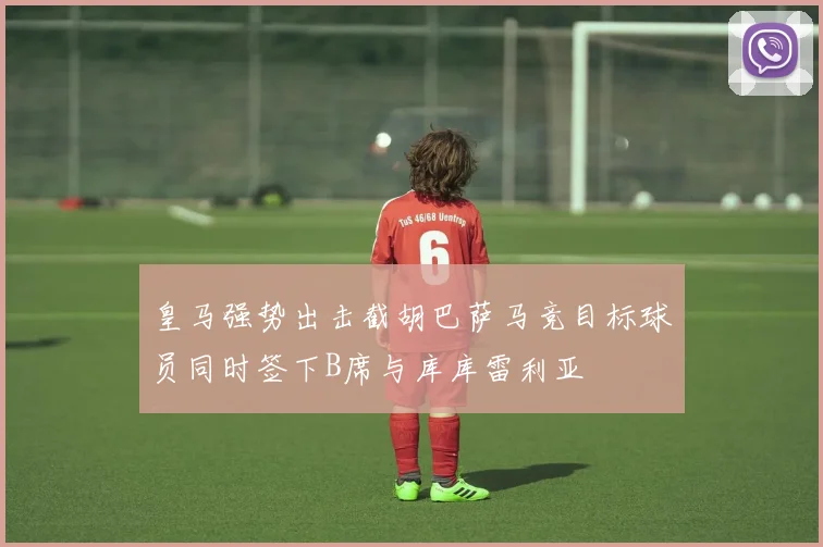 皇马强势出击截胡巴萨马竞目标球员同时签下B席与库库雷利亚