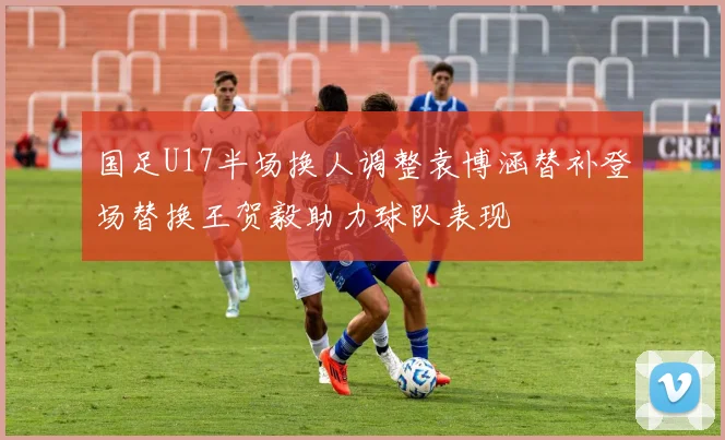 国足U17半场换人调整袁博涵替补登场替换王贺毅助力球队表现