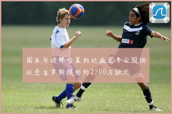 国米与边锋哈莱利达成五年合同协议圣吉罗斯报价约2500万欧元