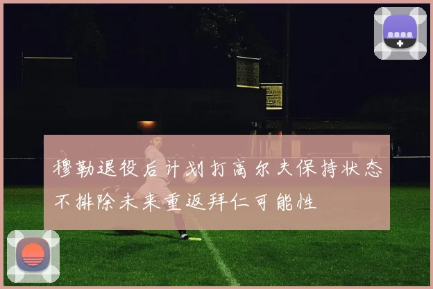 穆勒退役后计划打高尔夫保持状态不排除未来重返拜仁可能性