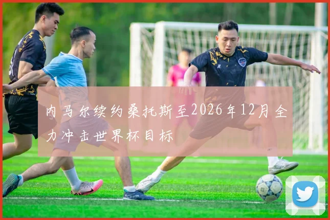 内马尔续约桑托斯至2026年12月全力冲击世界杯目标