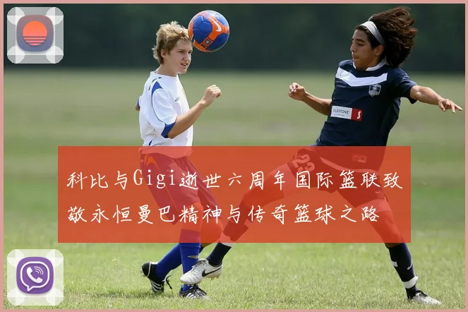 科比与Gigi逝世六周年国际篮联致敬永恒曼巴精神与传奇篮球之路