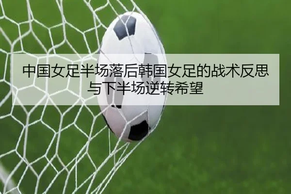 中国女足半场落后韩国女足的战术反思与下半场逆转希望 - ACMilanSports